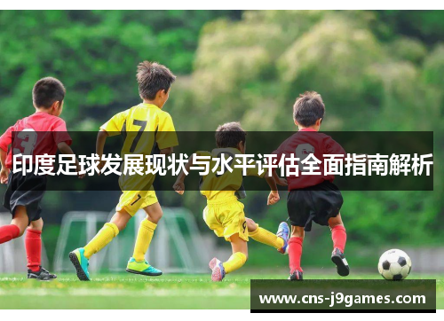 印度足球发展现状与水平评估全面指南解析 印度足球发展现状与水平评估全面指南解析