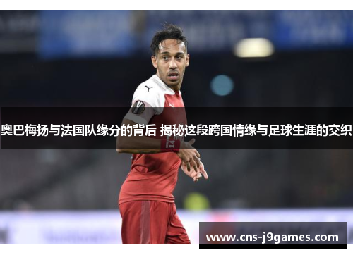 奥巴梅扬与法国队缘分的背后 揭秘这段跨国情缘与足球生涯的交织 奥巴梅扬与法国队缘分的背后 揭秘这段跨国情缘与足球生涯的交织