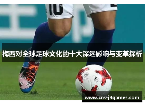 梅西对全球足球文化的十大深远影响与变革探析 梅西对全球足球文化的十大深远影响与变革探析