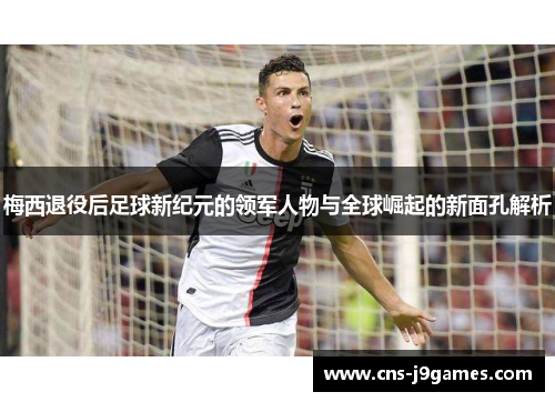 梅西退役后足球新纪元的领军人物与全球崛起的新面孔解析