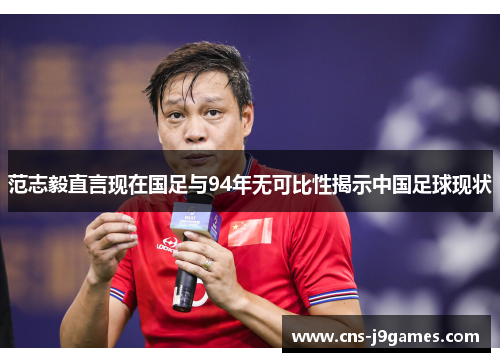 范志毅直言现在国足与94年无可比性揭示中国足球现状