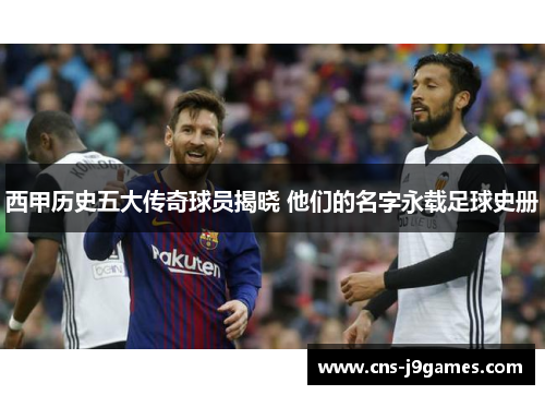 西甲历史五大传奇球员揭晓 他们的名字永载足球史册