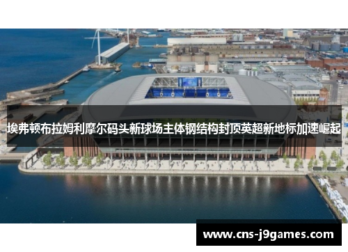 埃弗顿布拉姆利摩尔码头新球场主体钢结构封顶英超新地标加速崛起