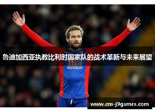 鲁迪加西亚执教比利时国家队的战术革新与未来展望